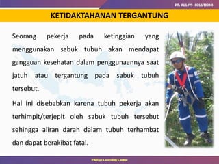 Seorang pekerja pada ketinggian yang
menggunakan sabuk tubuh akan mendapat
gangguan kesehatan dalam penggunaannya saat
jatuh atau tergantung pada sabuk tubuh
tersebut.
Hal ini disebabkan karena tubuh pekerja akan
terhimpit/terjepit oleh sabuk tubuh tersebut
sehingga aliran darah dalam tubuh terhambat
dan dapat berakibat fatal.
KETIDAKTAHANAN TERGANTUNG
 