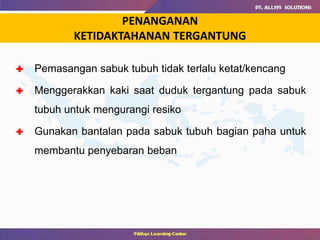 PENANGANAN
KETIDAKTAHANAN TERGANTUNG
 Pemasangan sabuk tubuh tidak terlalu ketat/kencang
 Menggerakkan kaki saat duduk tergantung pada sabuk
tubuh untuk mengurangi resiko
 Gunakan bantalan pada sabuk tubuh bagian paha untuk
membantu penyebaran beban
 