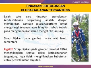 TINDAKAN PERTOLONGAN
KETIDAKTAHANAN TERGANTUNG
Salah satu cara tindakan pertolongan
ketidaktahanan tergantung adalah dengan
memberikan bantuan pijakan/platform untuk
mengurangi tekanan atau himpitan sabuk tubuh,
guna mengembalikan darah mengalir ke jantung.
Strap Pijakan pada gambar hanya alat bantu
sementara
Ingat!!! Strap pijakan pada gambar tersebut TIDAK
menghilangkan semua risiko ketidaktahanan
tergantung, juga tidak menghilangkan kebutuhan
untuk penyelamatan lanjutan.
 