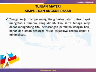 TUJUAN MATERI
SIMPUL DAN ANGKUR DASAR
 Tenaga kerja mampu menghitung faktor jatuh untuk dapat
mengetahui dampak yang ditimbulkan serta tenaga kerja
dapat menghitung titik pemasangan peralatan dengan baik,
benar dan aman sehingga resiko terjadinya cedera dapat di
minimalisasi.
 