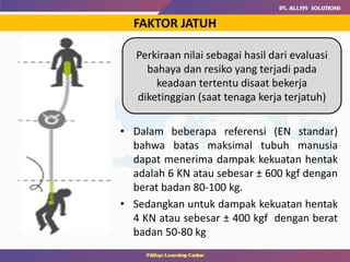 FAKTOR JATUH
Perkiraan nilai sebagai hasil dari evaluasi
bahaya dan resiko yang terjadi pada
keadaan tertentu disaat bekerja
diketinggian (saat tenaga kerja terjatuh)
• Dalam beberapa referensi (EN standar)
bahwa batas maksimal tubuh manusia
dapat menerima dampak kekuatan hentak
adalah 6 KN atau sebesar ± 600 kgf dengan
berat badan 80-100 kg.
• Sedangkan untuk dampak kekuatan hentak
4 KN atau sebesar ± 400 kgf dengan berat
badan 50-80 kg
 