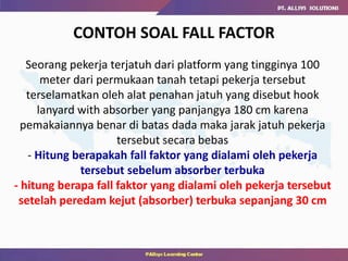 CONTOH SOAL FALL FACTOR
Seorang pekerja terjatuh dari platform yang tingginya 100
meter dari permukaan tanah tetapi pekerja tersebut
terselamatkan oleh alat penahan jatuh yang disebut hook
lanyard with absorber yang panjangya 180 cm karena
pemakaiannya benar di batas dada maka jarak jatuh pekerja
tersebut secara bebas
- Hitung berapakah fall faktor yang dialami oleh pekerja
tersebut sebelum absorber terbuka
- hitung berapa fall faktor yang dialami oleh pekerja tersebut
setelah peredam kejut (absorber) terbuka sepanjang 30 cm
 