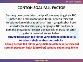 CONTOH SOAL FALL FACTOR
Seorang pekerja terjatuh dari platform yang tingginya 100
meter dari permukaan tanah tetapi pekerja tersebut
terselamatkan oleh alat penahan jatuh yang disebut hook
lanyard with absorber yang panjangya 180 cm karena
pemakaiannya benar sejajar dengan kaki maka jarak jatuh
pekerja tersebut secara bebas
- Hitung berapakah fall faktor yang dialami oleh pekerja
tersebut sebelum absorber terbuka
- hitung berapa fall faktor yang dialami oleh pekerja tersebut
setelah peredam kejut (absorber) terbuka sepanjang 30 cm
 