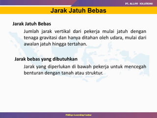 Jarak Jatuh Bebas
Jarak Jatuh Bebas
Jumlah jarak vertikal dari pekerja mulai jatuh dengan
tenaga gravitasi dan hanya ditahan oleh udara, mulai dari
awalan jatuh hingga tertahan.
Jarak bebas yang dibutuhkan
Jarak yang diperlukan di bawah pekerja untuk mencegah
benturan dengan tanah atau struktur.
 