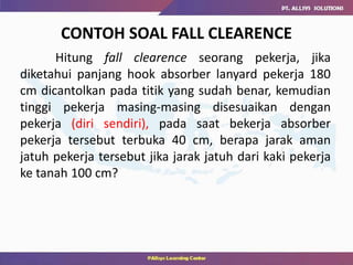 CONTOH SOAL FALL CLEARENCE
Hitung fall clearence seorang pekerja, jika
diketahui panjang hook absorber lanyard pekerja 180
cm dicantolkan pada titik yang sudah benar, kemudian
tinggi pekerja masing-masing disesuaikan dengan
pekerja (diri sendiri), pada saat bekerja absorber
pekerja tersebut terbuka 40 cm, berapa jarak aman
jatuh pekerja tersebut jika jarak jatuh dari kaki pekerja
ke tanah 100 cm?
 