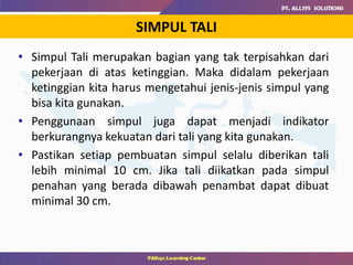 • Simpul Tali merupakan bagian yang tak terpisahkan dari
pekerjaan di atas ketinggian. Maka didalam pekerjaan
ketinggian kita harus mengetahui jenis-jenis simpul yang
bisa kita gunakan.
• Penggunaan simpul juga dapat menjadi indikator
berkurangnya kekuatan dari tali yang kita gunakan.
• Pastikan setiap pembuatan simpul selalu diberikan tali
lebih minimal 10 cm. Jika tali diikatkan pada simpul
penahan yang berada dibawah penambat dapat dibuat
minimal 30 cm.
SIMPUL TALI
 