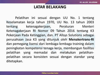 Pelatihan ini sesuai dengan UU No. 1 tentang
Keselamatan kerja tahun 1970, UU No. 13 tahun 2003
tentang ketenagakerjaan, Peraturan Menteri
Ketenagakerjaan RI Nomor 09 Tahun 2016 tentang K3
Pekerjaan Pada Ketinggian, dan. PT Allsys Solutions sebagai
perusahaan Jasa K3 yang ditunjuk oleh Menakertrans-RI
dan pemegang lisensi dari lembaga-lembaga training dalam
peningkatan kompetensi tenaga kerja, membangun fasilitas
pelatihan yang memadai dan melakukan pelatihan-
pelatihan secara konsisten sesuai dengan standar yang
ditetapkan.
LATAR BELAKANG
 