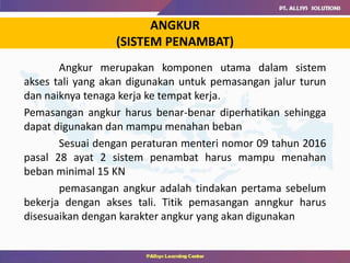 Angkur merupakan komponen utama dalam sistem
akses tali yang akan digunakan untuk pemasangan jalur turun
dan naiknya tenaga kerja ke tempat kerja.
Pemasangan angkur harus benar-benar diperhatikan sehingga
dapat digunakan dan mampu menahan beban
Sesuai dengan peraturan menteri nomor 09 tahun 2016
pasal 28 ayat 2 sistem penambat harus mampu menahan
beban minimal 15 KN
pemasangan angkur adalah tindakan pertama sebelum
bekerja dengan akses tali. Titik pemasangan anngkur harus
disesuaikan dengan karakter angkur yang akan digunakan
ANGKUR
(SISTEM PENAMBAT)
 