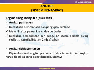 Angkur dibagi menjadi 2 (dua) yaitu :
• Angkur permanen
 Dilakukkan pemeriksaan dan pengujian pertama
 Memiliki akte pemeriksaan dan pengujian
 Dilakukan pemeriksaan dan pengujian secara berkala paling
sedikit 1 (satu) kali dalam 2 (dua) tahun
• Angkur tidak permanen
Digunakan saat angkur permanen tidak tersedia dan angkur
harus diperiksa serta dipastikan kekuatannya.
ANGKUR
(SISTEM PENAMBAT)
 