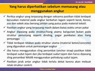 Yang harus diperhatikan sebelum memasang atau
menggunakan angkur
 Periksa angkur yang terpasang dengan seksama pastikan tidak terdapat
kerusakan material pada angkur berbahan logam seperti karat, korosi,
aus dan sobek atau benang jahitan yang putus pada material tekstil.
 Pastikan angkur yang terpasang masih dalam batas waktu aman pakai
 Angkur dipasang pada struktur/tiang utama bangunan bukan pada
struktur penunjang seperti dinding, pagar pembatas atau tiang
penyangga
 Tidak terdapat retakan pada struktur utama (material beton/concrete)
yang digunakan untuk pemasangan angkur
 Jika harus menggunakan sling penambat (anchor strap) pastikan tidak
terdapat sudut tajam dan jika terdapat sudut tajam dan harus dipasang
sling penambat WAJIB menggunakan pelindung sudut tajam.
 Pastikan jarak antar angkur tidak terlalu dekat karena akan mebuat
retak struktur conkrit.
 