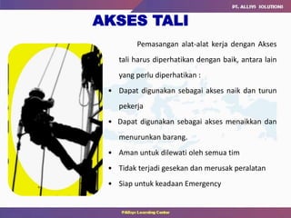 Pemasangan alat-alat kerja dengan Akses
tali harus diperhatikan dengan baik, antara lain
yang perlu diperhatikan :
• Dapat digunakan sebagai akses naik dan turun
pekerja
• Dapat digunakan sebagai akses menaikkan dan
menurunkan barang.
• Aman untuk dilewati oleh semua tim
• Tidak terjadi gesekan dan merusak peralatan
• Siap untuk keadaan Emergency
AKSES TALI
 