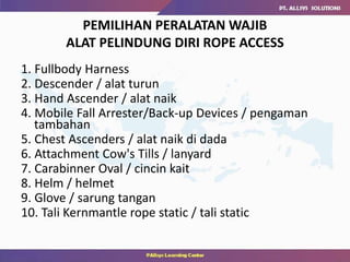 PEMILIHAN PERALATAN WAJIB
ALAT PELINDUNG DIRI ROPE ACCESS
1. Fullbody Harness
2. Descender / alat turun
3. Hand Ascender / alat naik
4. Mobile Fall Arrester/Back-up Devices / pengaman
tambahan
5. Chest Ascenders / alat naik di dada
6. Attachment Cow's Tills / lanyard
7. Carabinner Oval / cincin kait
8. Helm / helmet
9. Glove / sarung tangan
10. Tali Kernmantle rope static / tali static
 