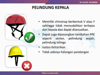 PELINDUNG KEPALA
• Memiliki chinstrap berbentuk V atau Y
sehingga tidak memudahkan terlepas
dari kepala dan dapat disesuaikan.
• Dapat juga dipasangkan tambahan PPE
seperti senter, pelindung wajah,
pelindung telinga
• Isolasi Kelistrikan
• Tidak adanya halangan pandangan
 