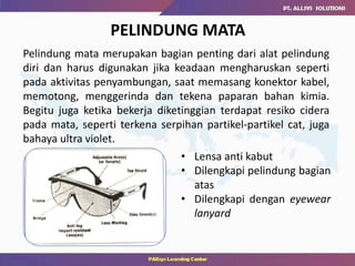 PELINDUNG MATA
• Lensa anti kabut
• Dilengkapi pelindung bagian
atas
• Dilengkapi dengan eyewear
lanyard
Pelindung mata merupakan bagian penting dari alat pelindung
diri dan harus digunakan jika keadaan mengharuskan seperti
pada aktivitas penyambungan, saat memasang konektor kabel,
memotong, menggerinda dan tekena paparan bahan kimia.
Begitu juga ketika bekerja diketinggian terdapat resiko cidera
pada mata, seperti terkena serpihan partikel-partikel cat, juga
bahaya ultra violet.
 