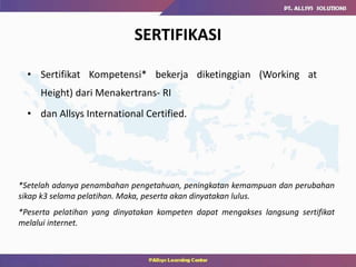 SERTIFIKASI
• Sertifikat Kompetensi* bekerja diketinggian (Working at
Height) dari Menakertrans- RI
• dan Allsys International Certified.
*Setelah adanya penambahan pengetahuan, peningkatan kemampuan dan perubahan
sikap k3 selama pelatihan. Maka, peserta akan dinyatakan lulus.
*Peserta pelatihan yang dinyatakan kompeten dapat mengakses langsung sertifikat
melalui internet.
 
