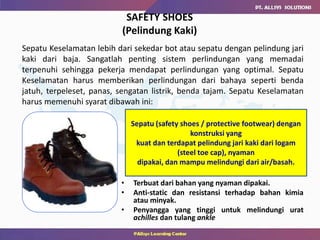 SAFETY SHOES
(Pelindung Kaki)
• Terbuat dari bahan yang nyaman dipakai.
• Anti-static dan resistansi terhadap bahan kimia
atau minyak.
• Penyangga yang tinggi untuk melindungi urat
achilles dan tulang ankle
Sepatu Keselamatan lebih dari sekedar bot atau sepatu dengan pelindung jari
kaki dari baja. Sangatlah penting sistem perlindungan yang memadai
terpenuhi sehingga pekerja mendapat perlindungan yang optimal. Sepatu
Keselamatan harus memberikan perlindungan dari bahaya seperti benda
jatuh, terpeleset, panas, sengatan listrik, benda tajam. Sepatu Keselamatan
harus memenuhi syarat dibawah ini:
Sepatu (safety shoes / protective footwear) dengan
konstruksi yang
kuat dan terdapat pelindung jari kaki dari logam
(steel toe cap), nyaman
dipakai, dan mampu melindungi dari air/basah.
 
