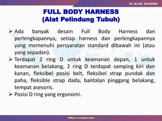  Ada banyak desain Full Body Harness dan
perlengkapannya, setiap harness dan perlengkapannya
yang memenuhi persyaratan standard dibawah ini (atau
yang sepadan).
 Terdapat 2 ring D untuk keamanan depan, 1 untuk
keamanan belakang, 2 ring D terdapat samping kiri dan
kanan, fleksibel posisi belt, fleksibel strap pundak dan
paha, fleksible strap dada, bantalan pinggang belakang,
tempat asesoris.
 Posisi D ring yang ergonomi.
FULL BODY HARNESS
(Alat Pelindung Tubuh)
 