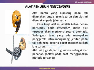 ALAT PENURUN (DESCENDER)
Alat bantu yang dipasang pada tali
digunakan untuk teknik turun dan alat ini
digunakan pada jalur kerja.
Cara kerja alat ini adalah ketika beban
bertumpu pada descender, maka alat
tersebut akan mengunci secara otomatis.
Sedangkan tuas yang ada merupakan
penggerak untuk mengurangi jepitan pada
tali sehingga pekerja dapat mengendalikan
laju turun.
Alat ini juga dapat digunakan sebagai alat
penahan (belay) pada saat menggunakan
metode terpandu
 