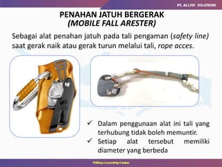 Sebagai alat penahan jatuh pada tali pengaman (safety line)
saat gerak naik atau gerak turun melalui tali, rope acces.
PENAHAN JATUH BERGERAK
(MOBILE FALL ARESTER)
 Dalam penggunaan alat ini tali yang
terhubung tidak boleh memuntir.
 Setiap alat tersebut memiliki
diameter yang berbeda
 