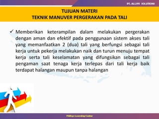 TUJUAN MATERI
TEKNIK MANUVER PERGERAKAN PADA TALI
 Memberikan keterampilan dalam melakukan pergerakan
dengan aman dan efektif pada penggunaan sistem akses tali
yang memanfaatkan 2 (dua) tali yang berfungsi sebagai tali
kerja untuk pekerja melakukan naik dan turun menuju tempat
kerja serta tali keselamatan yang difungsikan sebagai tali
pengaman saat tenaga kerja terlepas dari tali kerja baik
terdapat halangan maupun tanpa halangan
 