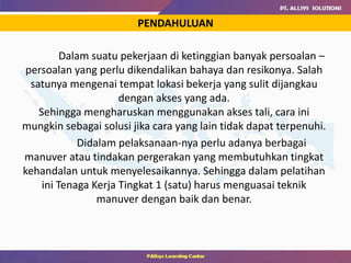 Dalam suatu pekerjaan di ketinggian banyak persoalan –
persoalan yang perlu dikendalikan bahaya dan resikonya. Salah
satunya mengenai tempat lokasi bekerja yang sulit dijangkau
dengan akses yang ada.
Sehingga mengharuskan menggunakan akses tali, cara ini
mungkin sebagai solusi jika cara yang lain tidak dapat terpenuhi.
Didalam pelaksanaan-nya perlu adanya berbagai
manuver atau tindakan pergerakan yang membutuhkan tingkat
kehandalan untuk menyelesaikannya. Sehingga dalam pelatihan
ini Tenaga Kerja Tingkat 1 (satu) harus menguasai teknik
manuver dengan baik dan benar.
PENDAHULUAN
 