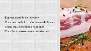  Espessa camada de toucinho
 Consumo proibido - Islamismo e Judaísmo
 Carne mais consumida no mundo
 Considerada extremamente saborosa
 