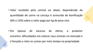 • Valor recebido pelo animal ao abate, dependendo da
quantidade de carne na carcaça é acrescido de bonificação
(6% a 12%) sobre o valor pago por kg de peso vivo
• Em épocas de excesso de oferta, o produtor
encontra dificuldades em colocar seus animais no mercado e
é forçado a reter os suínos por mais tempo na propriedade
 