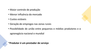 • Maior controle de produção
• Menor influência do mercado
• Custos estáveis
• Geração de empregos nas zonas rurais
• Possibilidade de união entre pequenos e médios produtores e o
agronegócio nacional e mundial
*Produtor é um prestador de serviço
 