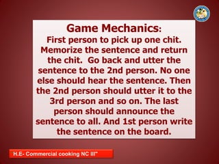 "H.E- Commercial cooking NC III"
Game Mechanics:
First person to pick up one chit.
Memorize the sentence and return
the chit. Go back and utter the
sentence to the 2nd person. No one
else should hear the sentence. Then
the 2nd person should utter it to the
3rd person and so on. The last
person should announce the
sentence to all. And 1st person write
the sentence on the board.
 