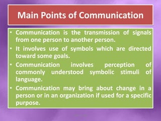 Main Points of Communication
• Communication is the transmission of signals
from one person to another person.
• It involves use of symbols which are directed
toward some goals.
• Communication involves perception of
commonly understood symbolic stimuli of
language.
• Communication may bring about change in a
person or in an organization if used for a specific
purpose.
Shital S. Patil
 