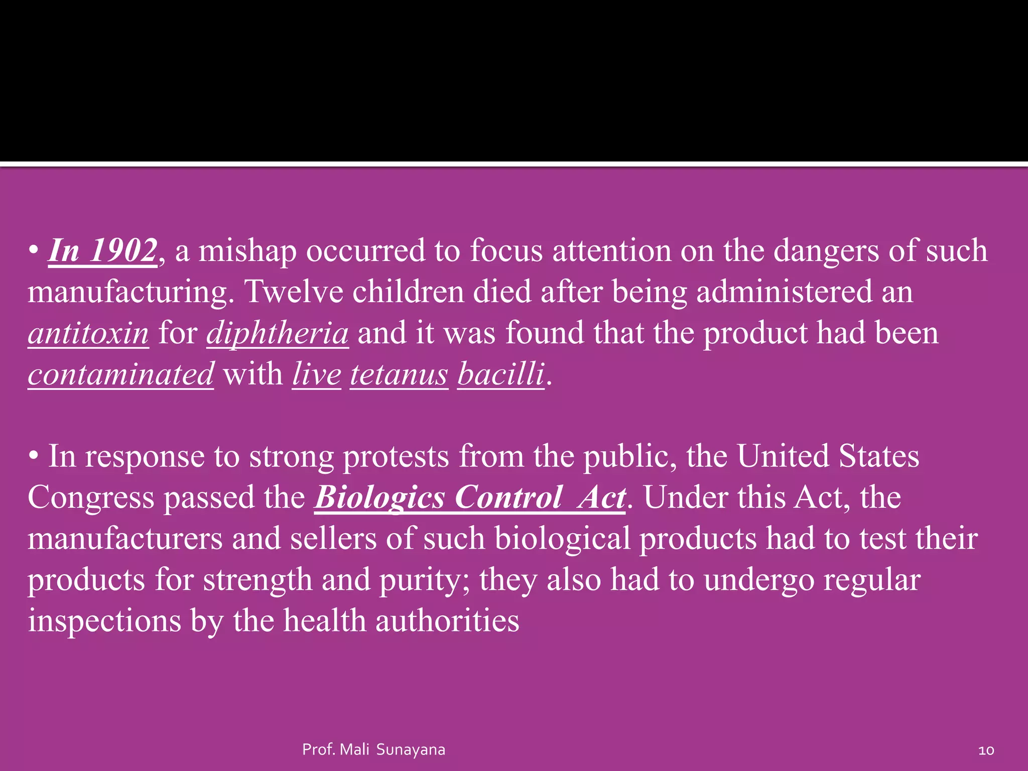 • In 1902, a mishap occurred to focus attention on the dangers of such
manufacturing. Twelve children died after being administered an
antitoxin for diphtheria and it was found that the product had been
contaminated with live tetanus bacilli.
• In response to strong protests from the public, the United States
Congress passed the Biologics Control Act. Under this Act, the
manufacturers and sellers of such biological products had to test their
products for strength and purity; they also had to undergo regular
inspections by the health authorities
10
Prof. Mali Sunayana
 
