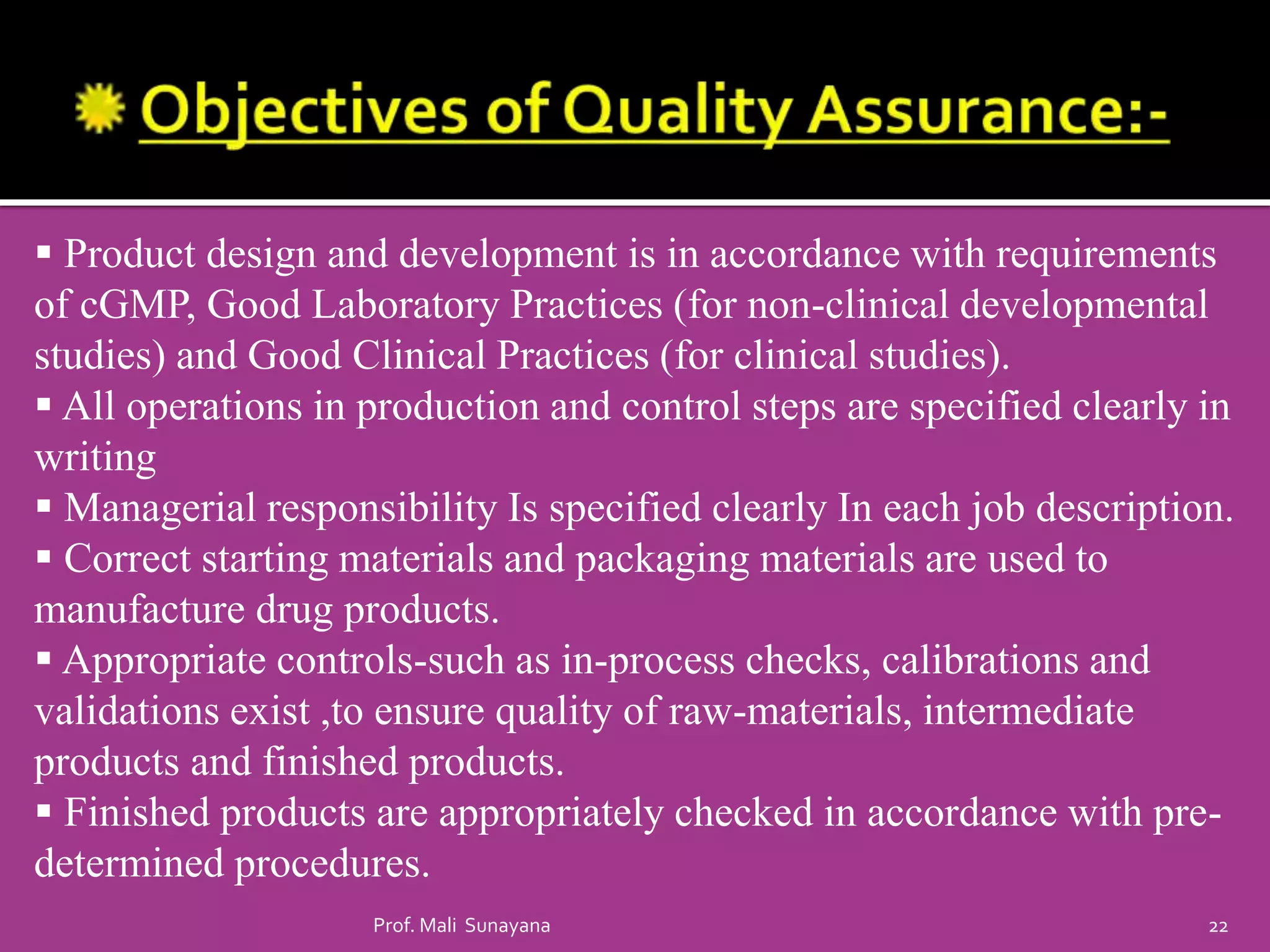  Product design and development is in accordance with requirements
of cGMP, Good Laboratory Practices (for non-clinical developmental
studies) and Good Clinical Practices (for clinical studies).
 All operations in production and control steps are specified clearly in
writing
 Managerial responsibility Is specified clearly In each job description.
 Correct starting materials and packaging materials are used to
manufacture drug products.
 Appropriate controls-such as in-process checks, calibrations and
validations exist ,to ensure quality of raw-materials, intermediate
products and finished products.
 Finished products are appropriately checked in accordance with pre-
determined procedures.
22
Prof. Mali Sunayana
 