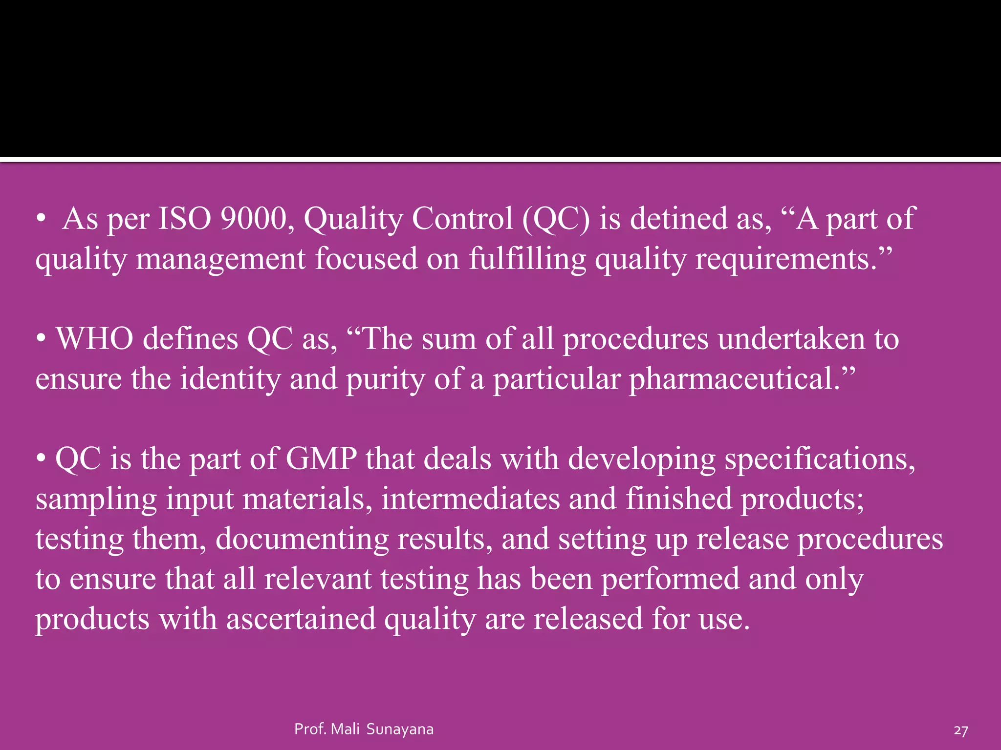 • As per ISO 9000, Quality Control (QC) is detined as, “A part of
quality management focused on fulfilling quality requirements.”
• WHO defines QC as, “The sum of all procedures undertaken to
ensure the identity and purity of a particular pharmaceutical.”
• QC is the part of GMP that deals with developing specifications,
sampling input materials, intermediates and finished products;
testing them, documenting results, and setting up release procedures
to ensure that all relevant testing has been performed and only
products with ascertained quality are released for use.
27
Prof. Mali Sunayana
 