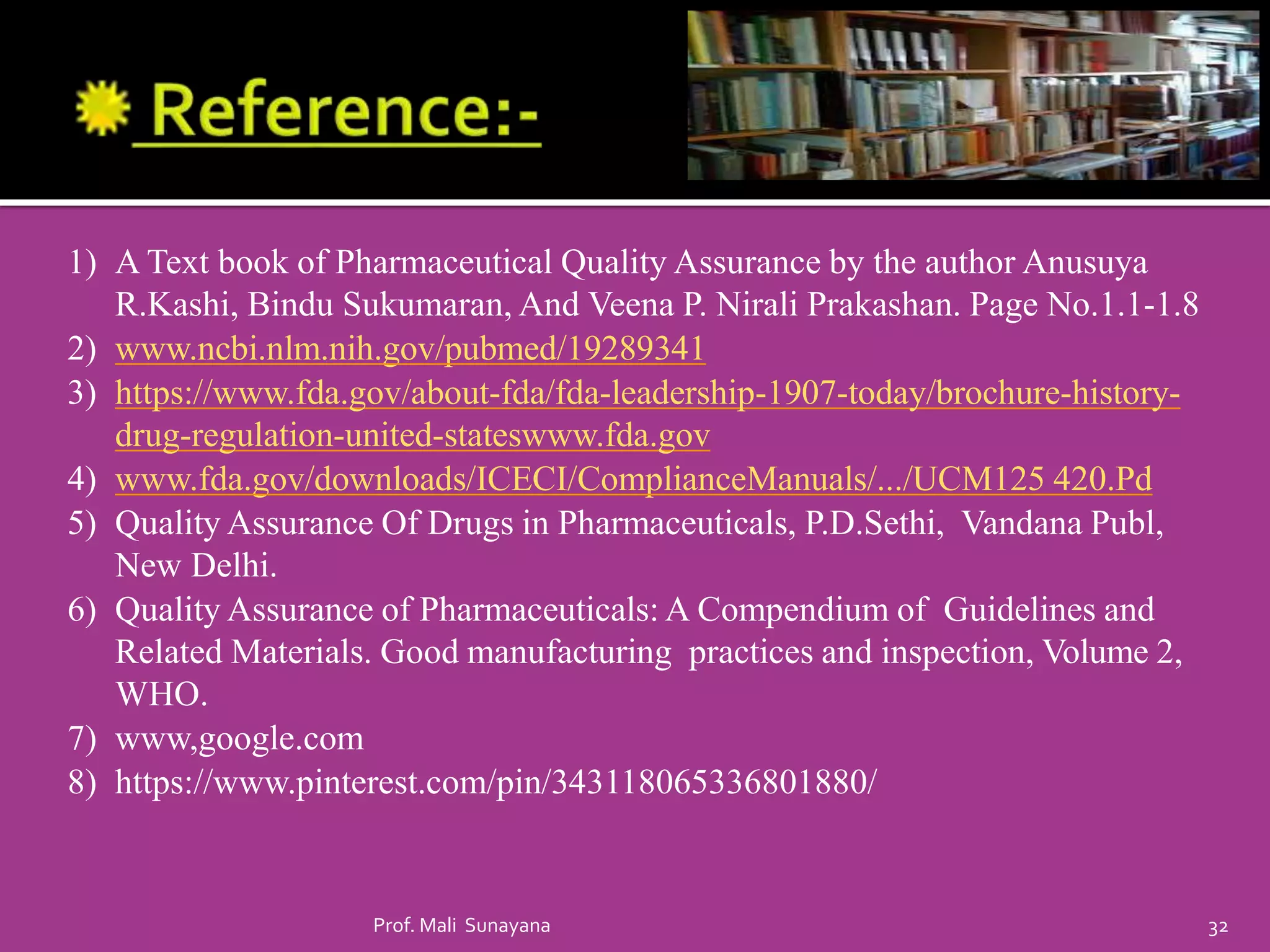 1) A Text book of Pharmaceutical Quality Assurance by the author Anusuya
R.Kashi, Bindu Sukumaran, And Veena P. Nirali Prakashan. Page No.1.1-1.8
2) www.ncbi.nlm.nih.gov/pubmed/19289341
3) https://www.fda.gov/about-fda/fda-leadership-1907-today/brochure-history-
drug-regulation-united-stateswww.fda.gov
4) www.fda.gov/downloads/ICECI/ComplianceManuals/.../UCM125 420.Pd
5) Quality Assurance Of Drugs in Pharmaceuticals, P.D.Sethi, Vandana Publ,
New Delhi.
6) Quality Assurance of Pharmaceuticals: A Compendium of Guidelines and
Related Materials. Good manufacturing practices and inspection, Volume 2,
WHO.
7) www,google.com
8) https://www.pinterest.com/pin/343118065336801880/
32
Prof. Mali Sunayana
 