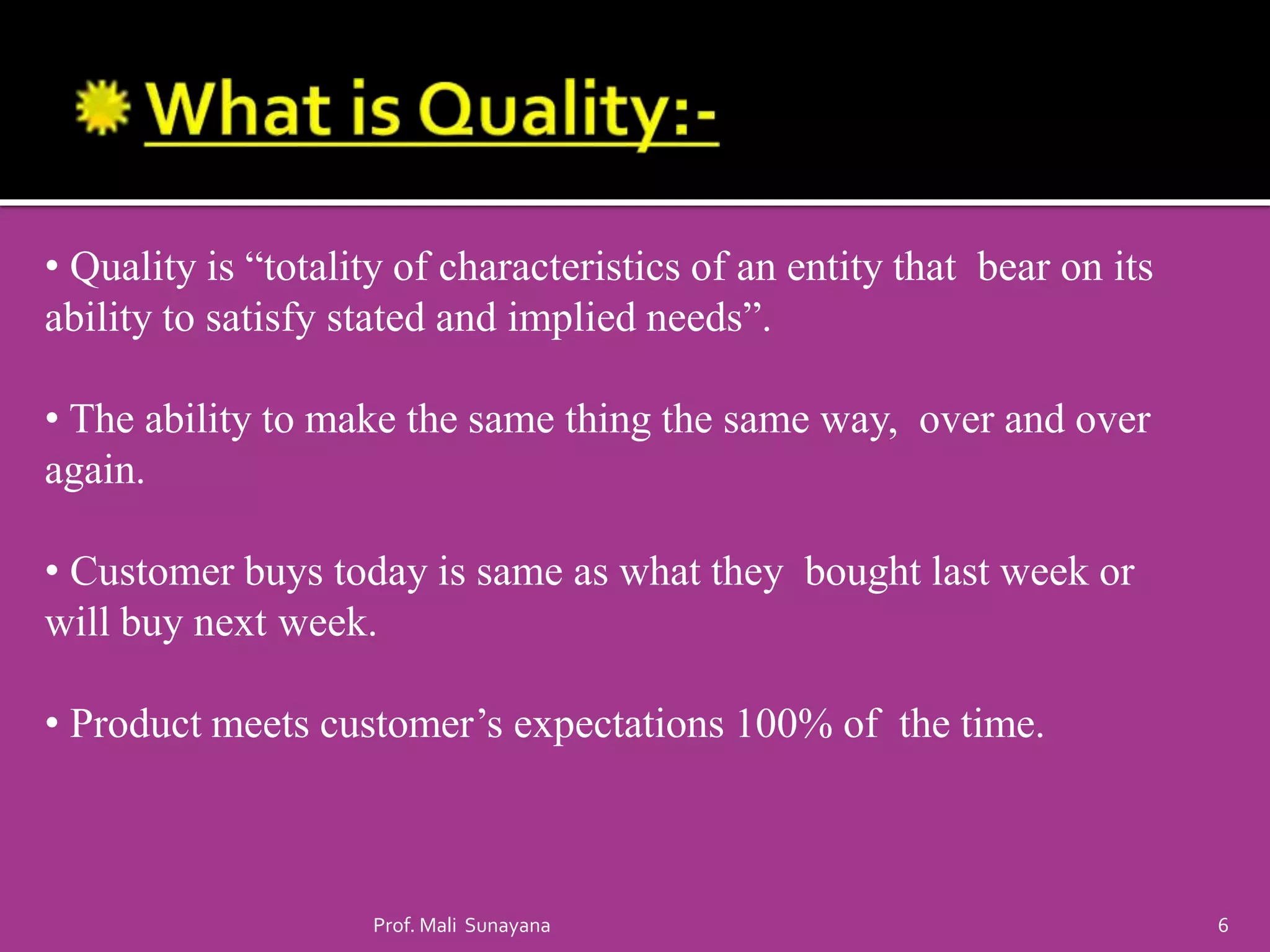 • Quality is “totality of characteristics of an entity that bear on its
ability to satisfy stated and implied needs”.
• The ability to make the same thing the same way, over and over
again.
• Customer buys today is same as what they bought last week or
will buy next week.
• Product meets customer’s expectations 100% of the time.
6
Prof. Mali Sunayana
 