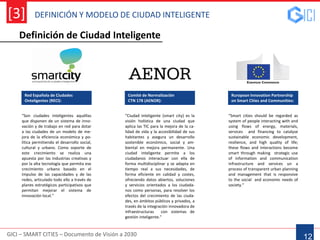 DEFINICIÓN Y MODELO DE CIUDAD INTELIGENTE
GICI – SMART CITIES – Documento de Visión a 2030
[3]
12
Red Española de Ciudades
Onteligentes (RECI):
“Son ciudades inteligentes aquéllas
que disponen de un sistema de inno-
vación y de trabajo en red para dotar
a las ciudades de un modelo de me-
jora de la eficiencia económica y po-
lítica permitiendo el desarrollo social,
cultural y urbano. Como soporte de
este crecimiento se realiza una
apuesta por las industrias creativas y
por la alta tecnología que permita ese
crecimiento urbano basado en el
impulso de las capacidades y de las
redes, articulado todo ello a través de
planes estratégicos participativos que
permitan mejorar el sistema de
innovación local.”
Ruropean Innovation Partnership
on Smart Cities and Communities:
“Smart cities should be regarded as
system of people interacting with and
using flows of energy, materials,
services and financing to catalyse
sustainable economic development,
resilience, and high quality of life;
these flows and interactions become
smart through making strategic use
of information and communication
infrastructure and services un a
process of transparent urban planning
and management that is responsive
to the social and economic needs of
society.”
Definición de Ciudad Inteligente
Comité de Normalización
CTN 178 (AENOR):
“Ciudad inteligente (smart city) es la
visión holística de una ciudad que
aplica las TIC para la mejora de la ca-
lidad de vida y la accesibilidad de sus
habitantes y asegura un desarrollo
sostenible económico, social y am-
biental en mejora permanente. Una
ciudad inteligente permite a los
ciudadanos interactuar con ella de
forma multidisciplinar y se adapta en
tiempo real a sus necesidades, de
forma eficiente en calidad y costes,
ofreciendo datos abiertos, soluciones
y servicios orientados a los ciudada-
nos como personas, para resolver los
efectos del crecimiento de las ciuda-
des, en ámbitos públicos y privados, a
través de la integración innovadora de
infraestructuras con sistemas de
gestión inteligente.”
 