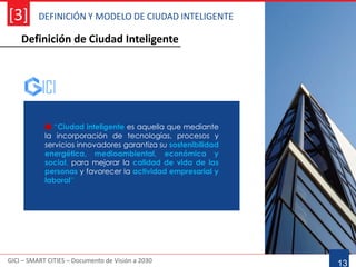 DEFINICIÓN Y MODELO DE CIUDAD INTELIGENTE
GICI – SMART CITIES – Documento de Visión a 2030
[3]
13
 “Ciudad inteligente es aquella que mediante
la incorporación de tecnologías, procesos y
servicios innovadores garantiza su sostenibilidad
energética, medioambiental, económica y
social, para mejorar la calidad de vida de las
personas y favorecer la actividad empresarial y
laboral”
Definición de Ciudad Inteligente
 