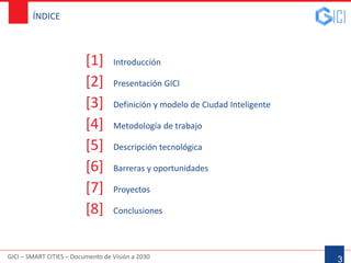 GICI – SMART CITIES – Documento de Visión a 2030
ÍNDICE
[1] Introducción
[2] Presentación GICI
[3] Definición y modelo de Ciudad Inteligente
[4] Metodología de trabajo
[5] Descripción tecnológica
[6] Barreras y oportunidades
[7] Proyectos
[8] Conclusiones
3
 