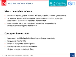 DESCRIPCIÓN TECNOLÓGICA
GICI – SMART CITIES – Documento de Visión a 2030
[5]
Marco de establecimiento
30
Área Tecnológica
Movilidad e Intermodal.
 Necesidad de una gestión eficiente del transporte de personas y mercancías
 Se requiere reducir las emisiones de contaminantes y ruido a la par que
satisfacer las necesidades crecientes de movilidad
 Las soluciones pasan por un sistema intermodal conectado a la
infraestructura inteligente de la ciudad
 Seguridad, movilidad y eficiencia de los medios de transporte
 Parque móvil sostenible
 Sistemas inteligentes de transporte
 Plataformas logísticas urbanas flexibles
 Gestión y mantenimiento de flotas
Conceptos involucrados
 