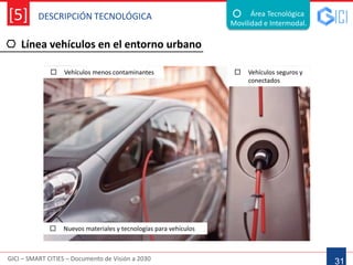 DESCRIPCIÓN TECNOLÓGICA
GICI – SMART CITIES – Documento de Visión a 2030
[5]
Línea vehículos en el entorno urbano
31
Área Tecnológica
Movilidad e Intermodal.
 Vehículos menos contaminantes  Vehículos seguros y
conectados
 Nuevos materiales y tecnologías para vehículos
 