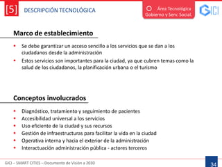 DESCRIPCIÓN TECNOLÓGICA
GICI – SMART CITIES – Documento de Visión a 2030
[5]
Marco de establecimiento
34
Área Tecnológica
Gobierno y Serv. Social.
 Se debe garantizar un acceso sencillo a los servicios que se dan a los
ciudadanos desde la administración
 Estos servicios son importantes para la ciudad, ya que cubren temas como la
salud de los ciudadanos, la planificación urbana o el turismo
 Diagnóstico, tratamiento y seguimiento de pacientes
 Accesibilidad universal a los servicios
 Uso eficiente de la ciudad y sus recursos
 Gestión de infraestructuras para facilitar la vida en la ciudad
 Operativa interna y hacia el exterior de la administración
 Interactuación administración pública - actores terceros
Conceptos involucrados
 