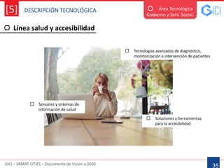 DESCRIPCIÓN TECNOLÓGICA
GICI – SMART CITIES – Documento de Visión a 2030
[5]
Línea salud y accesibilidad
35
Área Tecnológica
Gobierno y Serv. Social.
 Tecnologías avanzadas de diagnóstico,
monitorización e intervención de pacientes
 Sensores y sistemas de
información de salud
 Soluciones y herramientas
para la accesibilidad
 