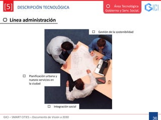 DESCRIPCIÓN TECNOLÓGICA
GICI – SMART CITIES – Documento de Visión a 2030
[5]
Línea administración
36
Área Tecnológica
Gobierno y Serv. Social.
 Planificación urbana y
nuevos servicios en
la ciudad
 Gestión de la sostenibilidad
 Integración social
 