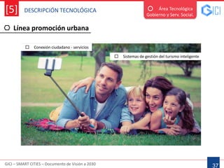 DESCRIPCIÓN TECNOLÓGICA
GICI – SMART CITIES – Documento de Visión a 2030
[5]
Línea promoción urbana
37
Área Tecnológica
Gobierno y Serv. Social.
 Conexión ciudadano - servicios
 Sistemas de gestión del turismo inteligente
 