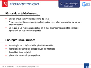 DESCRIPCIÓN TECNOLÓGICA
GICI – SMART CITIES – Documento de Visión a 2030
[5]
Marco de establecimiento
38
Área Tecnológica
Horizontal--
 Existen líneas transversales al resto de áreas
 A su vez, estas líneas están interrelacionadas entre ellas mismas formando un
área horizontal
 Se requiere un marco organizativo en el que distinguir las distintas líneas de
aplicación en ciudades inteligentes
 Tecnologías de la información y la comunicación
 Tecnología de sensores o dispositivos electrónicos
 Seguridad física y digital
 Materiales avanzados o especiales
Conceptos involucrados
 