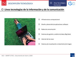 DESCRIPCIÓN TECNOLÓGICA
GICI – SMART CITIES – Documento de Visión a 2030
[5]
Línea tecnologías de la información y de la comunicación
39
Área Tecnológica
Horizontal--
 Infraestructura computacional
 Sistemas de gestión y análisis de datos (Big Data)
 Diseño y desarrollo de aplicaciones software
 Sistemas de visualización y tratamiento de imagen
 Internet de las cosas
 Redes de comunicación
 