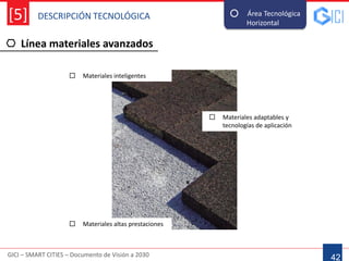 DESCRIPCIÓN TECNOLÓGICA
GICI – SMART CITIES – Documento de Visión a 2030
[5]
Línea materiales avanzados
42
Área Tecnológica
Horizontal--
 Materiales inteligentes
 Materiales altas prestaciones
 Materiales adaptables y
tecnologías de aplicación
 