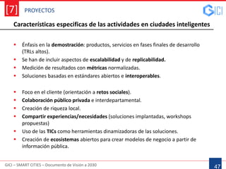 PROYECTOS
GICI – SMART CITIES – Documento de Visión a 2030
[7]
47
Características especificas de las actividades en ciudades inteligentes
 Énfasis en la demostración: productos, servicios en fases finales de desarrollo
(TRLs altos).
 Se han de incluir aspectos de escalabilidad y de replicabilidad.
 Medición de resultados con métricas normalizadas.
 Soluciones basadas en estándares abiertos e interoperables.
 Foco en el cliente (orientación a retos sociales).
 Colaboración público privada e interdepartamental.
 Creación de riqueza local.
 Compartir experiencias/necesidades (soluciones implantadas, workshops
propuestas)
 Uso de las TICs como herramientas dinamizadoras de las soluciones.
 Creación de ecosistemas abiertos para crear modelos de negocio a partir de
información pública.
 