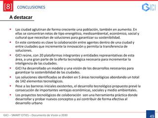 CONCLUSIONES
GICI – SMART CITIES – Documento de Visión a 2030
[8]
49
A destacar
 Las ciudad aglutinan de forma creciente una población, también en aumento. En
ellas se concentran retos de tipo energético, medioambiental, económico, social y
cultural que necesitan de soluciones para garantizar su sostenibilidad.
 En este contexto es clave la colaboración entre agentes dentro de una ciudad y
entre ciudades que incremente la innovación y permita la transferencia de
soluciones.
 GICI reúne, con 20 plataformas integrantes y entidades representativas de esta
área, a una gran parte de la oferta tecnológica necesaria para incrementar la
inteligencia de las ciudades.
 GICI ha desarrollado un modelo y una visión de los desarrollos necesarios para
garantizar la sostenibilidad de las ciudades.
 Las soluciones identificadas se dividen en 5 áreas tecnológicas abordando un total
de 142 elementos tecnológicos.
 Pese a las barreras iniciales existentes, el desarrollo tecnológico propuesto prevé la
consecución de importantes ventajas económicas, sociales y medio ambientales.
 Los proyectos tecnológicos de colaboración son una herramienta práctica donde
desarrollar y probar nuevos conceptos y así contribuir de forma efectiva al
desarrollo urbano
 