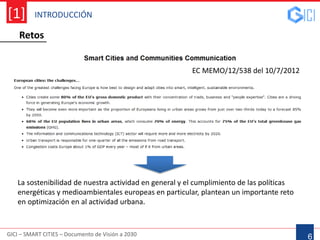 INTRODUCCIÓN
GICI – SMART CITIES – Documento de Visión a 2030
[1]
6
EC MEMO/12/538 del 10/7/2012
La sostenibilidad de nuestra actividad en general y el cumplimiento de las políticas
energéticas y medioambientales europeas en particular, plantean un importante reto
en optimización en al actividad urbana.
Retos
 